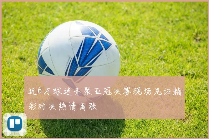 近6万球迷齐聚亚冠决赛现场见证精彩对决热情高涨