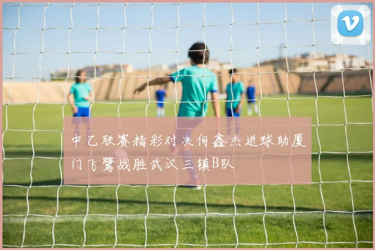 中乙联赛精彩对决何鑫杰进球助厦门飞鹭战胜武汉三镇B队