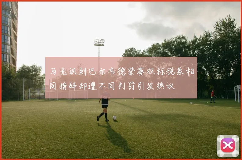 马竞讽刺巴尔韦德禁赛双标现象相同措辞却遭不同判罚引发热议