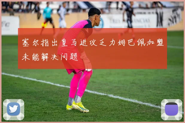 塞尔指出皇马进攻乏力姆巴佩加盟未能解决问题