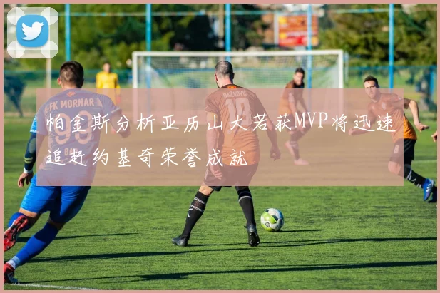 帕金斯分析亚历山大若获MVP将迅速追赶约基奇荣誉成就
