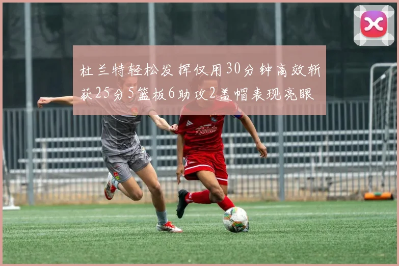 杜兰特轻松发挥仅用30分钟高效斩获25分5篮板6助攻2盖帽表现亮眼