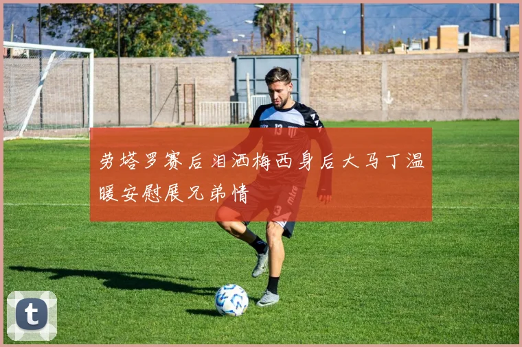 劳塔罗赛后泪洒梅西身后大马丁温暖安慰展兄弟情