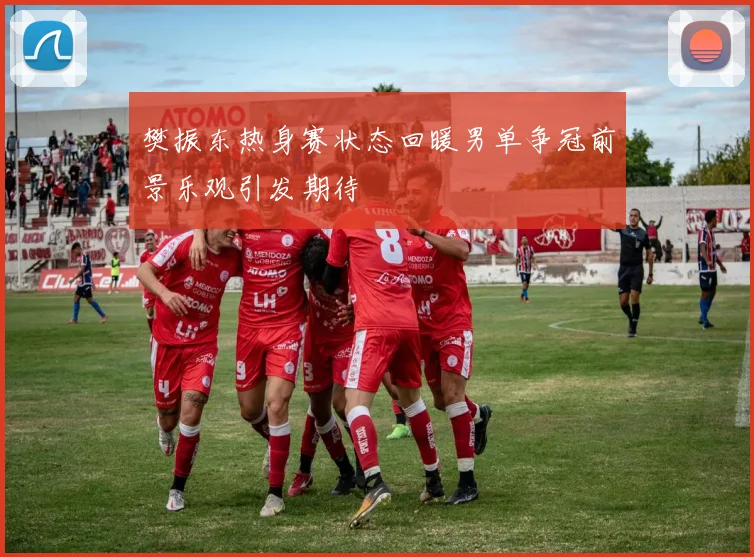 樊振东热身赛状态回暖男单争冠前景乐观引发期待