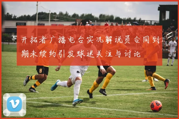开拓者广播电台实况解说员合同到期未续约引发球迷关注与讨论