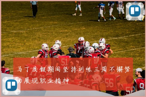 马丁度假期间坚持训练三周不懈努力展现职业精神