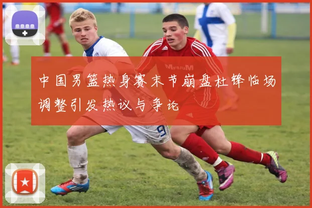 中国男篮热身赛末节崩盘杜锋临场调整引发热议与争论