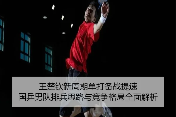 王楚钦新周期单打备战提速 国乒男队排兵思路与竞争格局全面解析