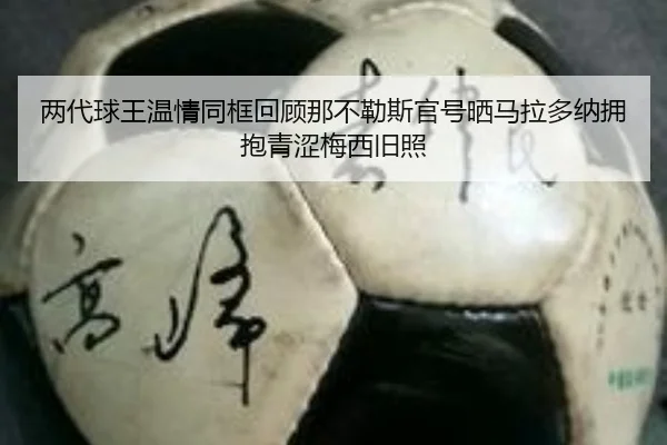 两代球王温情同框回顾那不勒斯官号晒马拉多纳拥抱青涩梅西旧照