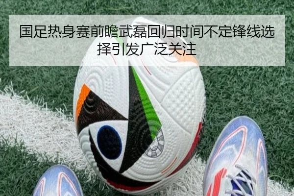 国足热身赛前瞻武磊回归时间不定锋线选择引发广泛关注